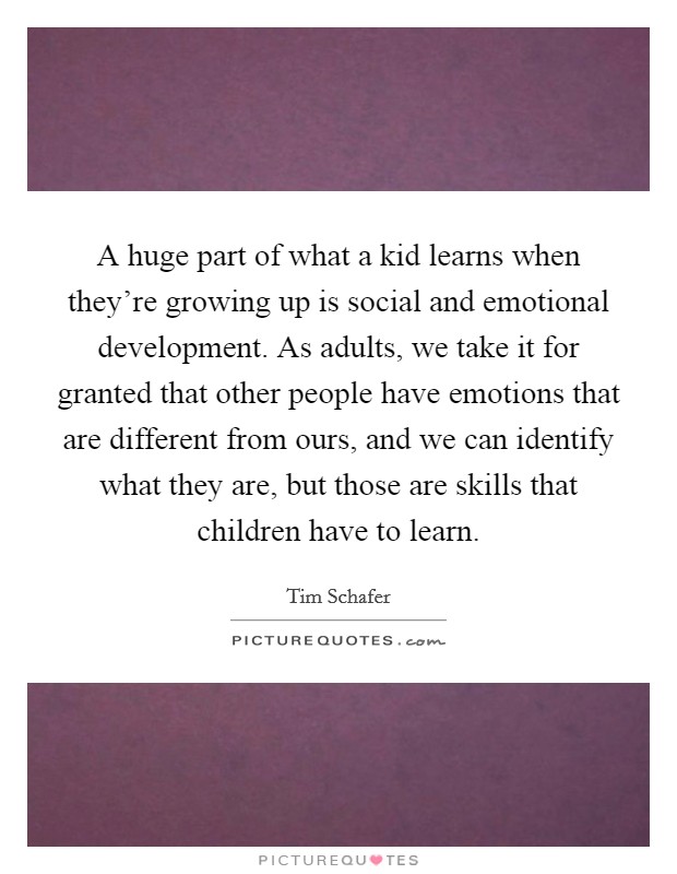 A huge part of what a kid learns when they're growing up is social and emotional development. As adults, we take it for granted that other people have emotions that are different from ours, and we can identify what they are, but those are skills that children have to learn. Picture Quote #1