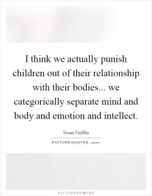 I think we actually punish children out of their relationship with their bodies... we categorically separate mind and body and emotion and intellect Picture Quote #1