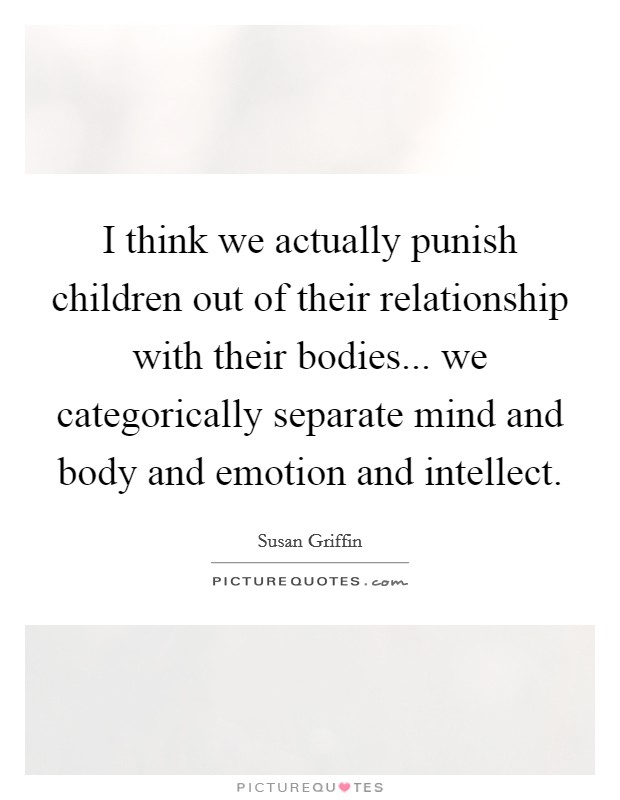 I think we actually punish children out of their relationship with their bodies... we categorically separate mind and body and emotion and intellect. Picture Quote #1