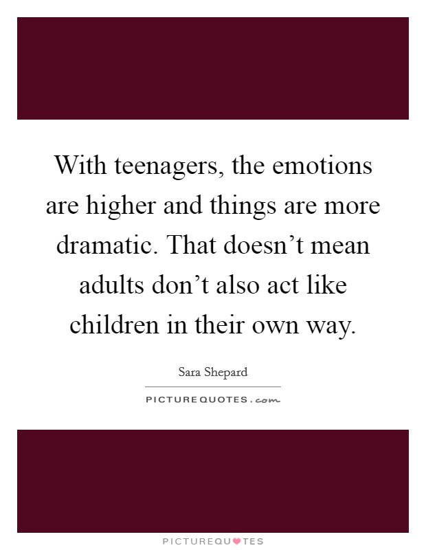 With teenagers, the emotions are higher and things are more dramatic. That doesn't mean adults don't also act like children in their own way. Picture Quote #1