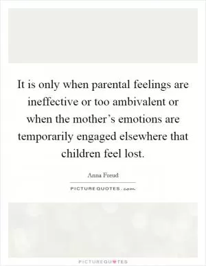 It is only when parental feelings are ineffective or too ambivalent or when the mother’s emotions are temporarily engaged elsewhere that children feel lost Picture Quote #1