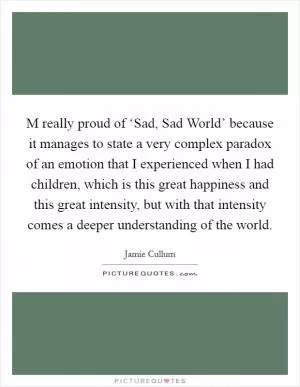 M really proud of ‘Sad, Sad World’ because it manages to state a very complex paradox of an emotion that I experienced when I had children, which is this great happiness and this great intensity, but with that intensity comes a deeper understanding of the world Picture Quote #1