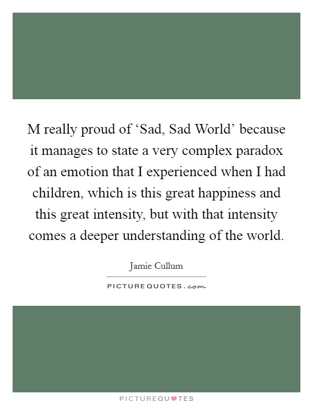 M really proud of ‘Sad, Sad World' because it manages to state a very complex paradox of an emotion that I experienced when I had children, which is this great happiness and this great intensity, but with that intensity comes a deeper understanding of the world. Picture Quote #1