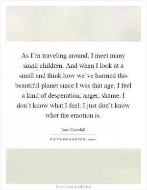 As I’m traveling around, I meet many small children. And when I look at a small and think how we’ve harmed this beautiful planet since I was that age, I feel a kind of desperation, anger, shame. I don’t know what I feel; I just don’t know what the emotion is Picture Quote #1