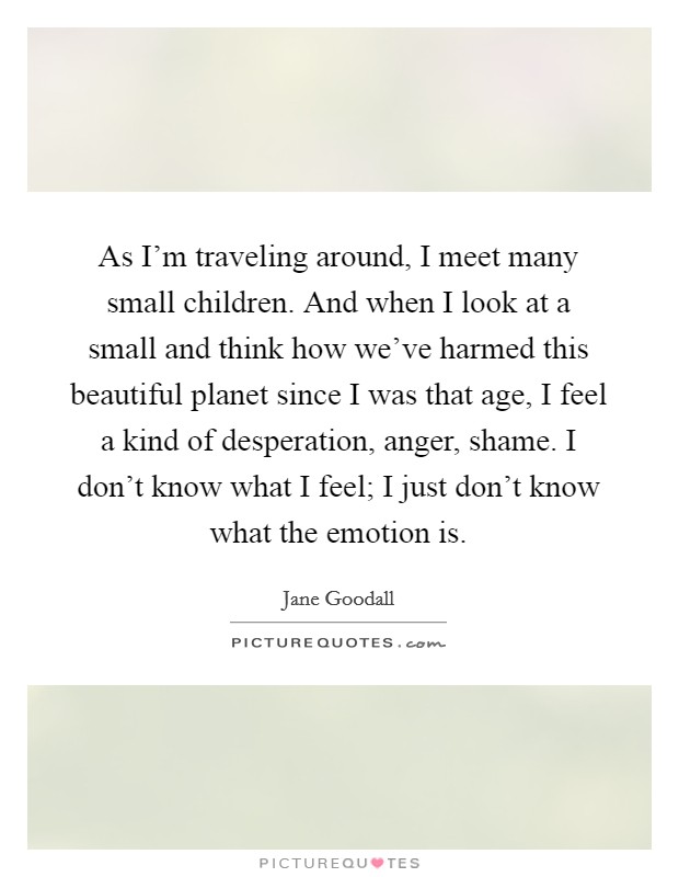 As I'm traveling around, I meet many small children. And when I look at a small and think how we've harmed this beautiful planet since I was that age, I feel a kind of desperation, anger, shame. I don't know what I feel; I just don't know what the emotion is. Picture Quote #1