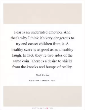 Fear is an underrated emotion. And that’s why I think it’s very dangerous to try and cosset children from it. A healthy scare is as good as as a healthy laugh. In fact, they’re two sides of the same coin. There is a desire to shield from the knocks and bumps of reality Picture Quote #1