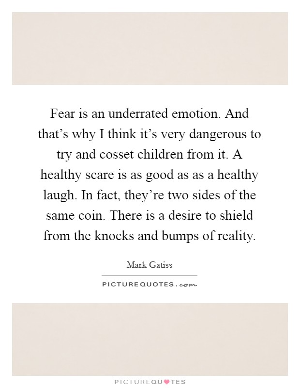 Fear is an underrated emotion. And that's why I think it's very dangerous to try and cosset children from it. A healthy scare is as good as as a healthy laugh. In fact, they're two sides of the same coin. There is a desire to shield from the knocks and bumps of reality. Picture Quote #1