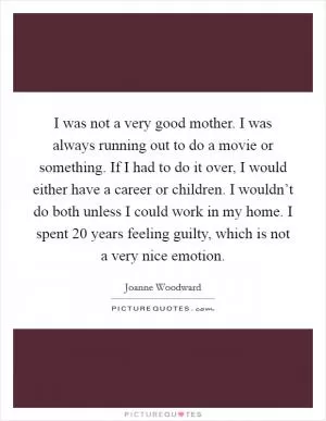 I was not a very good mother. I was always running out to do a movie or something. If I had to do it over, I would either have a career or children. I wouldn’t do both unless I could work in my home. I spent 20 years feeling guilty, which is not a very nice emotion Picture Quote #1