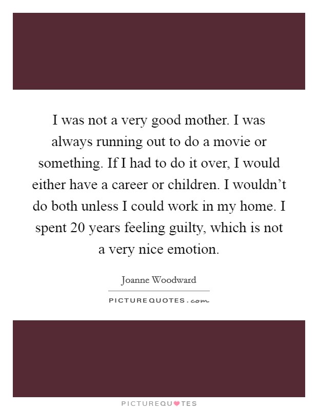I was not a very good mother. I was always running out to do a movie or something. If I had to do it over, I would either have a career or children. I wouldn't do both unless I could work in my home. I spent 20 years feeling guilty, which is not a very nice emotion. Picture Quote #1