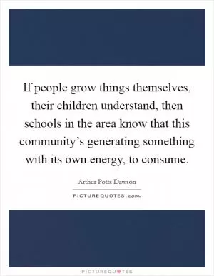 If people grow things themselves, their children understand, then schools in the area know that this community’s generating something with its own energy, to consume Picture Quote #1