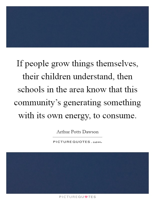If people grow things themselves, their children understand, then schools in the area know that this community's generating something with its own energy, to consume. Picture Quote #1