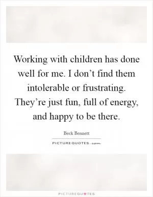 Working with children has done well for me. I don’t find them intolerable or frustrating. They’re just fun, full of energy, and happy to be there Picture Quote #1