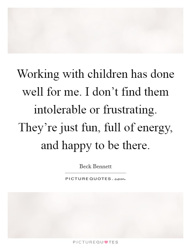 Working with children has done well for me. I don't find them intolerable or frustrating. They're just fun, full of energy, and happy to be there. Picture Quote #1