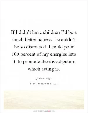 If I didn’t have children I’d be a much better actress. I wouldn’t be so distracted. I could pour 100 percent of my energies into it, to promote the investigation which acting is Picture Quote #1