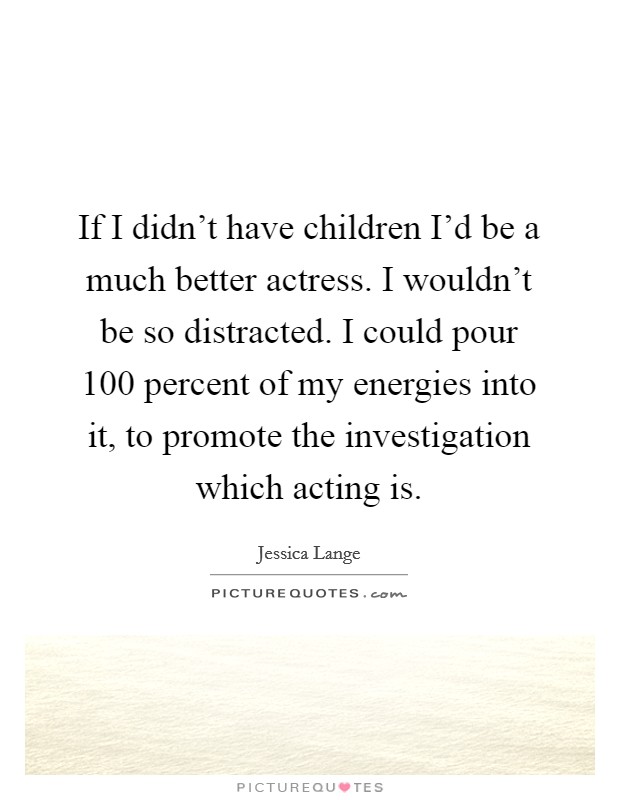 If I didn't have children I'd be a much better actress. I wouldn't be so distracted. I could pour 100 percent of my energies into it, to promote the investigation which acting is. Picture Quote #1