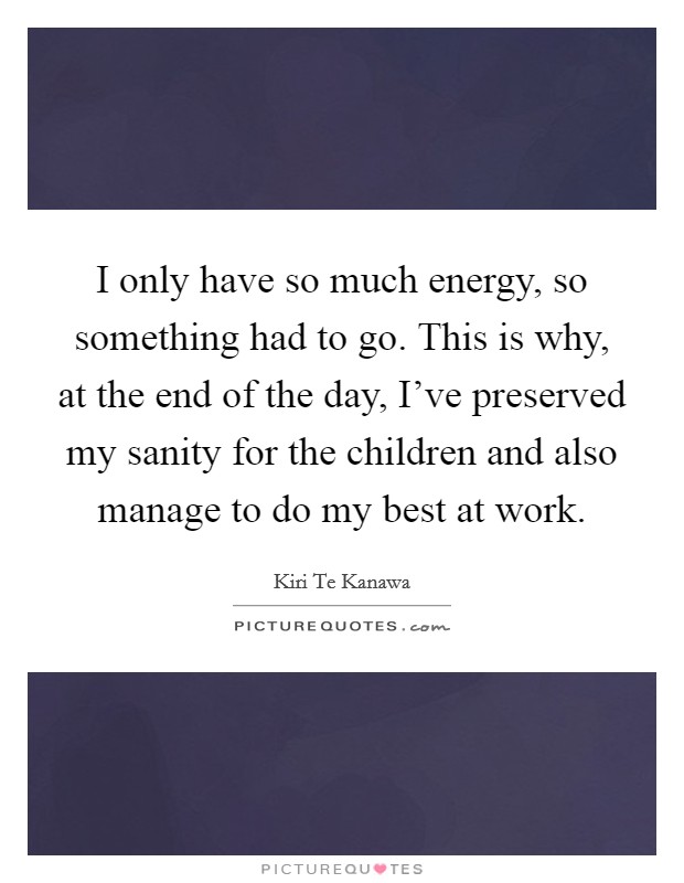 I only have so much energy, so something had to go. This is why, at the end of the day, I've preserved my sanity for the children and also manage to do my best at work. Picture Quote #1