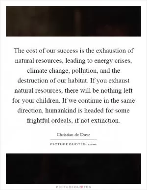 The cost of our success is the exhaustion of natural resources, leading to energy crises, climate change, pollution, and the destruction of our habitat. If you exhaust natural resources, there will be nothing left for your children. If we continue in the same direction, humankind is headed for some frightful ordeals, if not extinction Picture Quote #1
