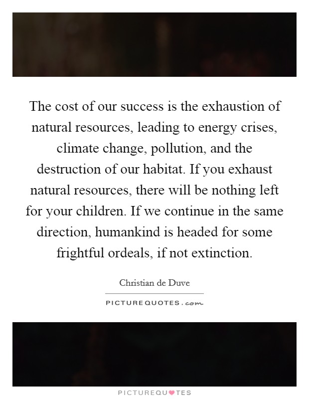 The cost of our success is the exhaustion of natural resources, leading to energy crises, climate change, pollution, and the destruction of our habitat. If you exhaust natural resources, there will be nothing left for your children. If we continue in the same direction, humankind is headed for some frightful ordeals, if not extinction. Picture Quote #1