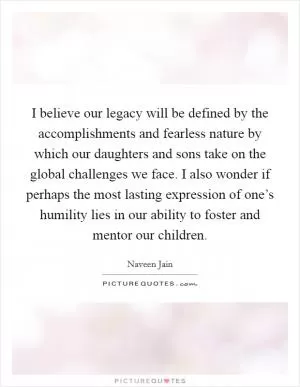 I believe our legacy will be defined by the accomplishments and fearless nature by which our daughters and sons take on the global challenges we face. I also wonder if perhaps the most lasting expression of one’s humility lies in our ability to foster and mentor our children Picture Quote #1
