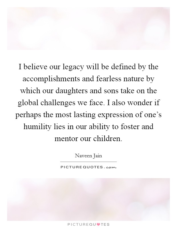 I believe our legacy will be defined by the accomplishments and fearless nature by which our daughters and sons take on the global challenges we face. I also wonder if perhaps the most lasting expression of one's humility lies in our ability to foster and mentor our children. Picture Quote #1