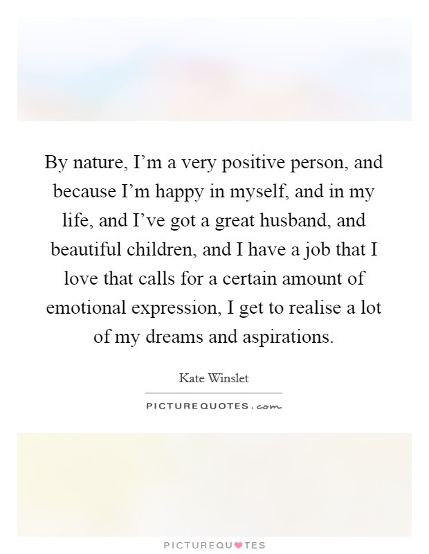 By nature, I'm a very positive person, and because I'm happy in myself, and in my life, and I've got a great husband, and beautiful children, and I have a job that I love that calls for a certain amount of emotional expression, I get to realise a lot of my dreams and aspirations. Picture Quote #1