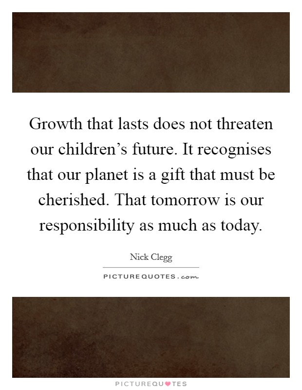 Growth that lasts does not threaten our children's future. It recognises that our planet is a gift that must be cherished. That tomorrow is our responsibility as much as today. Picture Quote #1