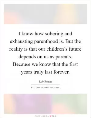 I know how sobering and exhausting parenthood is. But the reality is that our children’s future depends on us as parents. Because we know that the first years truly last forever Picture Quote #1
