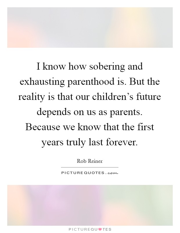 I know how sobering and exhausting parenthood is. But the reality is that our children's future depends on us as parents. Because we know that the first years truly last forever. Picture Quote #1