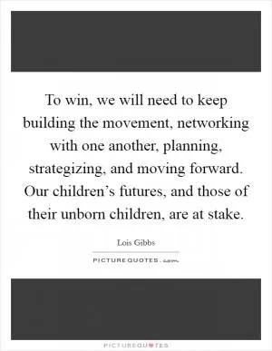 To win, we will need to keep building the movement, networking with one another, planning, strategizing, and moving forward. Our children’s futures, and those of their unborn children, are at stake Picture Quote #1