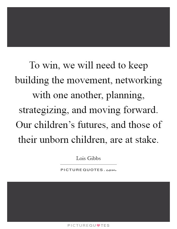 To win, we will need to keep building the movement, networking with one another, planning, strategizing, and moving forward. Our children's futures, and those of their unborn children, are at stake. Picture Quote #1