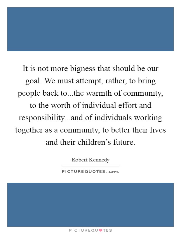 It is not more bigness that should be our goal. We must attempt, rather, to bring people back to...the warmth of community, to the worth of individual effort and responsibility...and of individuals working together as a community, to better their lives and their children's future. Picture Quote #1