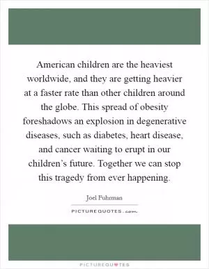 American children are the heaviest worldwide, and they are getting heavier at a faster rate than other children around the globe. This spread of obesity foreshadows an explosion in degenerative diseases, such as diabetes, heart disease, and cancer waiting to erupt in our children’s future. Together we can stop this tragedy from ever happening Picture Quote #1