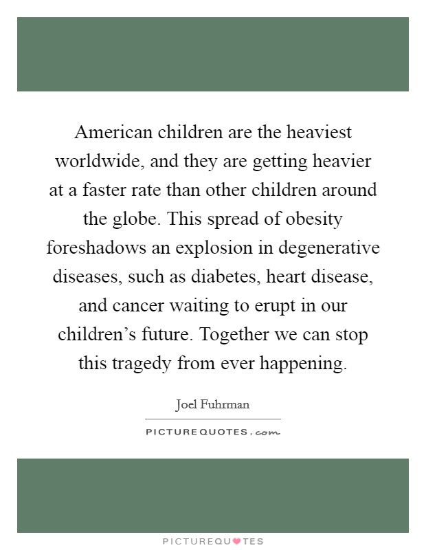American children are the heaviest worldwide, and they are getting heavier at a faster rate than other children around the globe. This spread of obesity foreshadows an explosion in degenerative diseases, such as diabetes, heart disease, and cancer waiting to erupt in our children's future. Together we can stop this tragedy from ever happening. Picture Quote #1