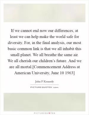 If we cannot end now our differences, at least we can help make the world safe for diversity. For, in the final analysis, our most basic common link is that we all inhabit this small planet. We all breathe the same air. We all cherish our children’s future. And we are all mortal.[Commencement Address at American University, June 10 1963] Picture Quote #1