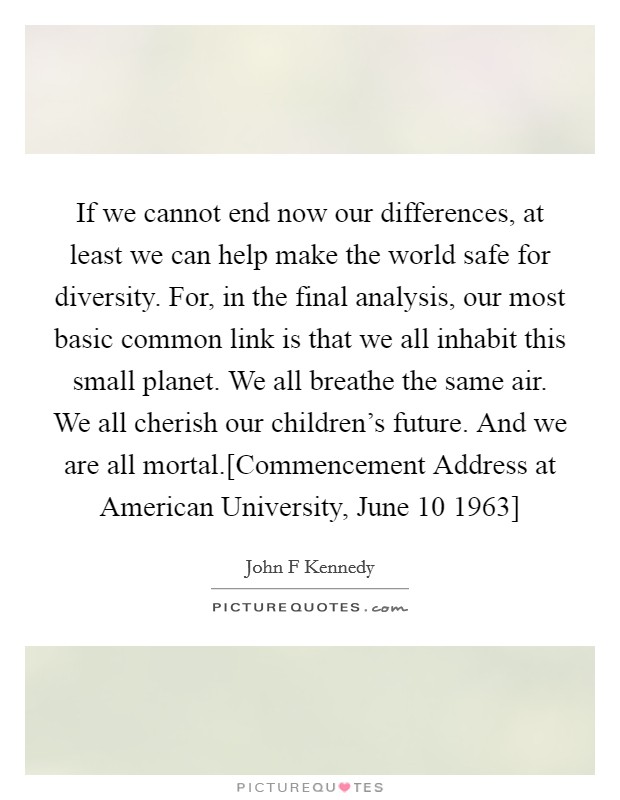 If we cannot end now our differences, at least we can help make the world safe for diversity. For, in the final analysis, our most basic common link is that we all inhabit this small planet. We all breathe the same air. We all cherish our children's future. And we are all mortal.[Commencement Address at American University, June 10 1963] Picture Quote #1