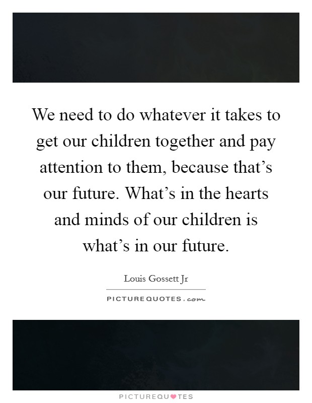 We need to do whatever it takes to get our children together and pay attention to them, because that's our future. What's in the hearts and minds of our children is what's in our future. Picture Quote #1