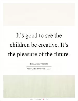 It’s good to see the children be creative. It’s the pleasure of the future Picture Quote #1