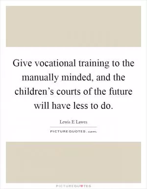 Give vocational training to the manually minded, and the children’s courts of the future will have less to do Picture Quote #1