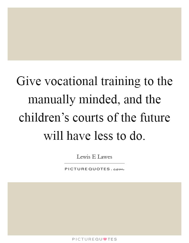 Give vocational training to the manually minded, and the children's courts of the future will have less to do. Picture Quote #1
