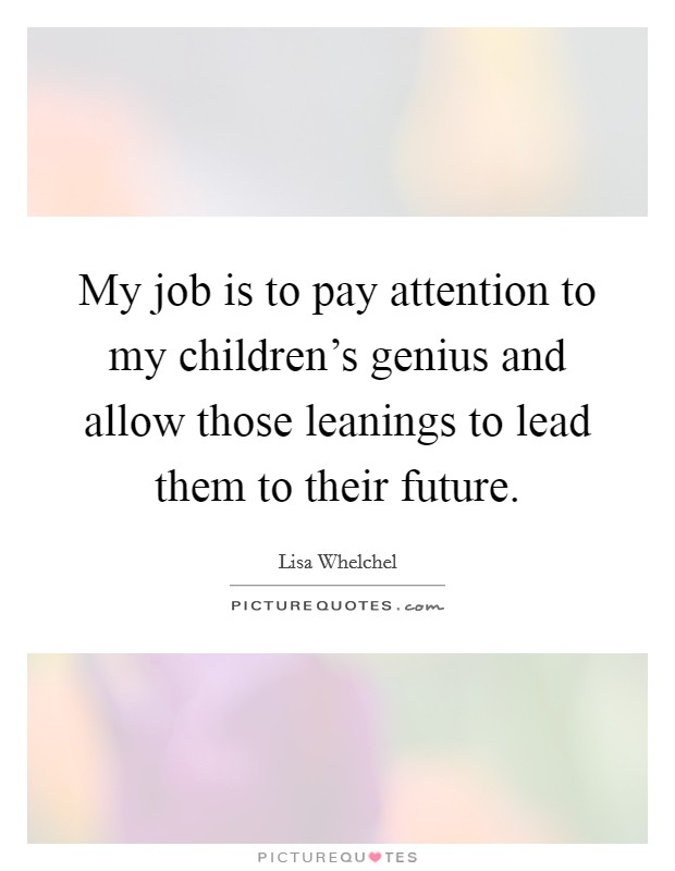 My job is to pay attention to my children's genius and allow those leanings to lead them to their future. Picture Quote #1