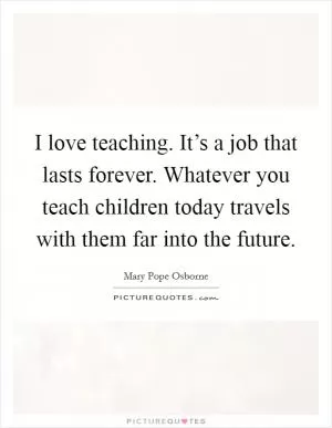 I love teaching. It’s a job that lasts forever. Whatever you teach children today travels with them far into the future Picture Quote #1