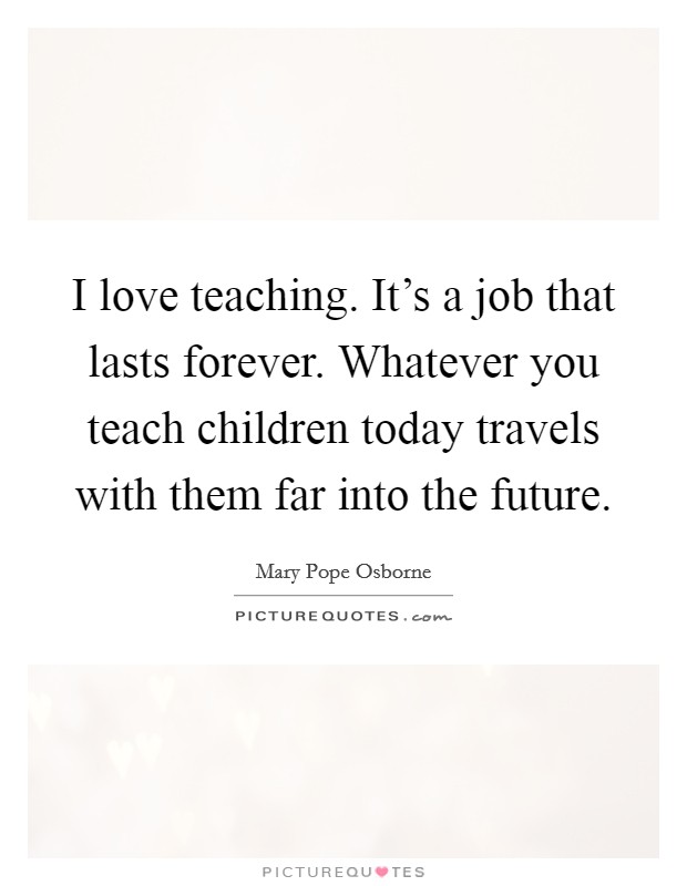 I love teaching. It's a job that lasts forever. Whatever you teach children today travels with them far into the future. Picture Quote #1