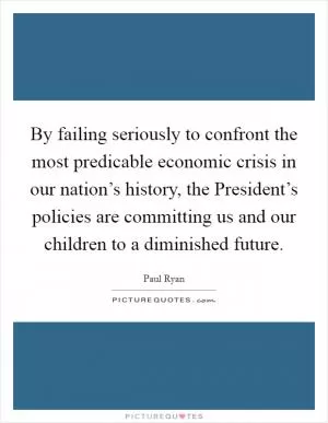 By failing seriously to confront the most predicable economic crisis in our nation’s history, the President’s policies are committing us and our children to a diminished future Picture Quote #1