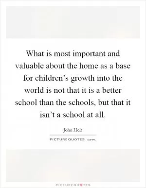 What is most important and valuable about the home as a base for children’s growth into the world is not that it is a better school than the schools, but that it isn’t a school at all Picture Quote #1