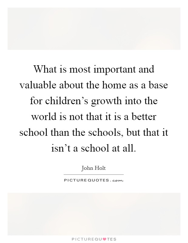 What is most important and valuable about the home as a base for children's growth into the world is not that it is a better school than the schools, but that it isn't a school at all. Picture Quote #1