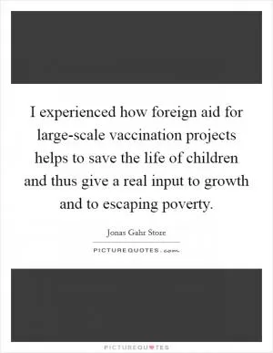 I experienced how foreign aid for large-scale vaccination projects helps to save the life of children and thus give a real input to growth and to escaping poverty Picture Quote #1
