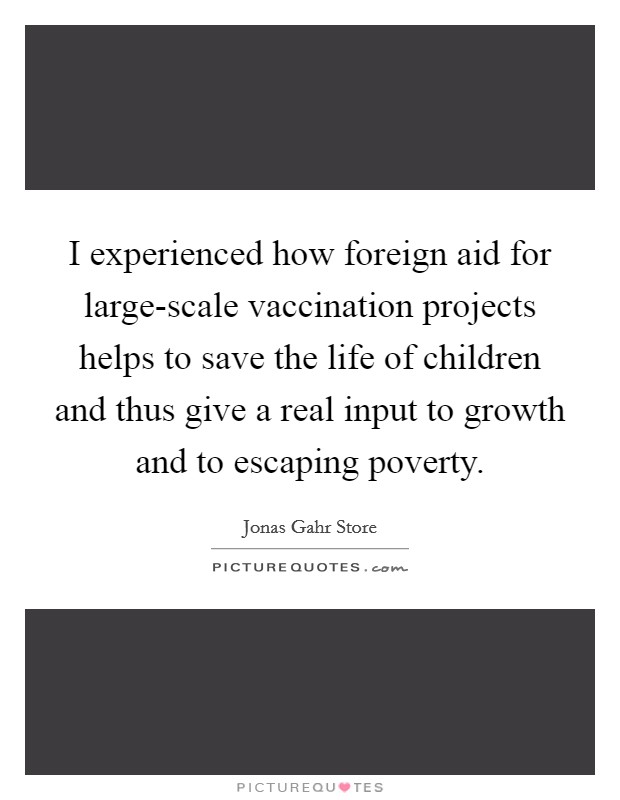 I experienced how foreign aid for large-scale vaccination projects helps to save the life of children and thus give a real input to growth and to escaping poverty. Picture Quote #1