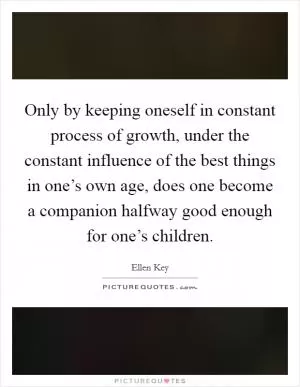 Only by keeping oneself in constant process of growth, under the constant influence of the best things in one’s own age, does one become a companion halfway good enough for one’s children Picture Quote #1