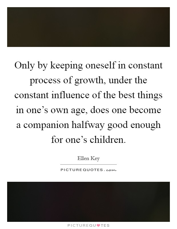 Only by keeping oneself in constant process of growth, under the constant influence of the best things in one's own age, does one become a companion halfway good enough for one's children. Picture Quote #1
