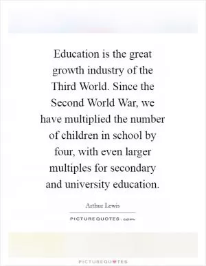 Education is the great growth industry of the Third World. Since the Second World War, we have multiplied the number of children in school by four, with even larger multiples for secondary and university education Picture Quote #1
